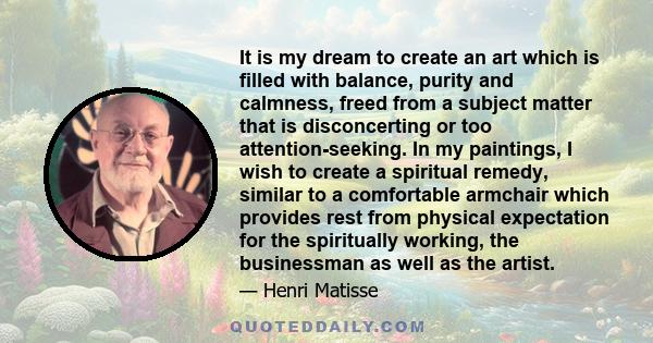 It is my dream to create an art which is filled with balance, purity and calmness, freed from a subject matter that is disconcerting or too attention-seeking. In my paintings, I wish to create a spiritual remedy,