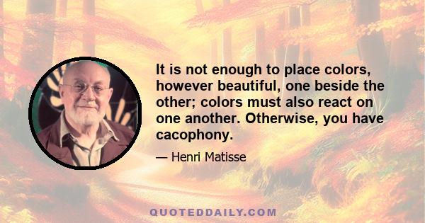 It is not enough to place colors, however beautiful, one beside the other; colors must also react on one another. Otherwise, you have cacophony.