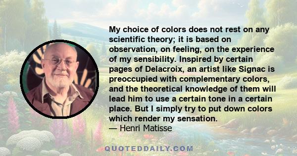 My choice of colors does not rest on any scientific theory, it is based on observation, on feeling, on the experience of my sensibility.