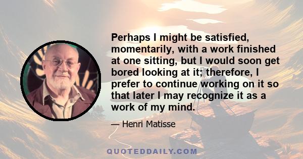 Perhaps I might be satisfied, momentarily, with a work finished at one sitting, but I would soon get bored looking at it; therefore, I prefer to continue working on it so that later I may recognize it as a work of my