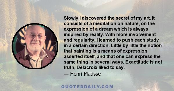 Slowly I discovered the secret of my art. It consists of a meditation on nature, on the expression of a dream which is always inspired by reality. With more involvement and regularity, I learned to push each study in a