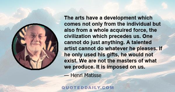 The arts have a development which comes not only from the individual but also from a whole acquired force, the civilization which precedes us. One cannot do just anything. A talented artist cannot do whatever he