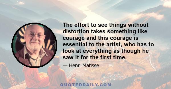 The effort to see things without distortion takes something like courage and this courage is essential to the artist, who has to look at everything as though he saw it for the first time.