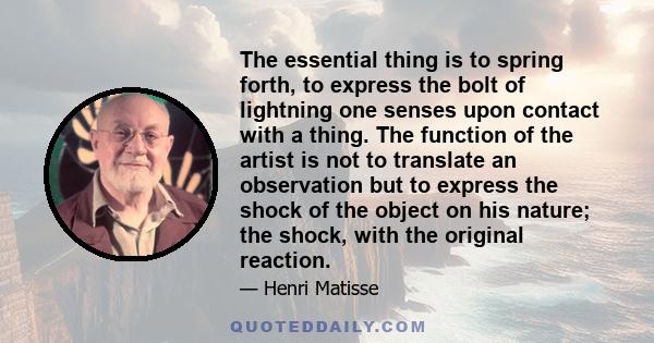 The essential thing is to spring forth, to express the bolt of lightning one senses upon contact with a thing. The function of the artist is not to translate an observation but to express the shock of the object on his