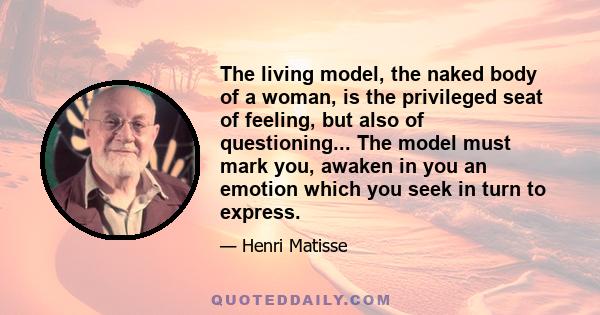 The living model, the naked body of a woman, is the privileged seat of feeling, but also of questioning... The model must mark you, awaken in you an emotion which you seek in turn to express.