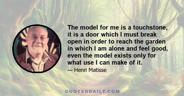 The model for me is a touchstone, it is a door which I must break open in order to reach the garden in which I am alone and feel good, even the model exists only for what use I can make of it.