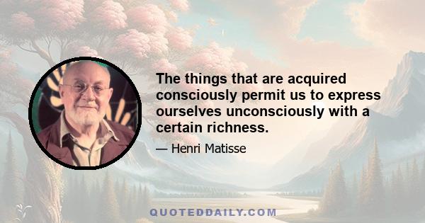 The things that are acquired consciously permit us to express ourselves unconsciously with a certain richness.