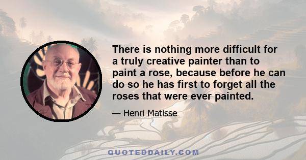 There is nothing more difficult for a truly creative painter than to paint a rose, because before he can do so he has first to forget all the roses that were ever painted.