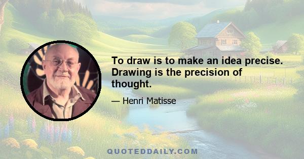 To draw is to make an idea precise. Drawing is the precision of thought.