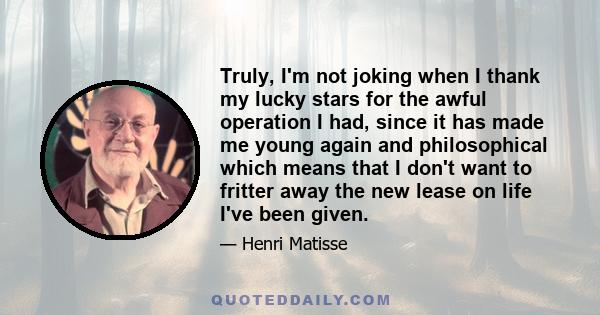 Truly, I'm not joking when I thank my lucky stars for the awful operation I had, since it has made me young again and philosophical which means that I don't want to fritter away the new lease on life I've been given.