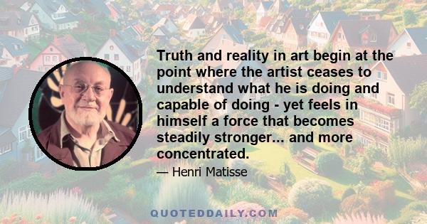 Truth and reality in art begin at the point where the artist ceases to understand what he is doing and capable of doing - yet feels in himself a force that becomes steadily stronger... and more concentrated.