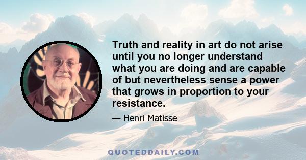 Truth and reality in art do not arise until you no longer understand what you are doing and are capable of but nevertheless sense a power that grows in proportion to your resistance.