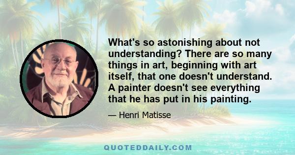 What's so astonishing about not understanding? There are so many things in art, beginning with art itself, that one doesn't understand. A painter doesn't see everything that he has put in his painting.