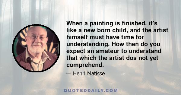 When a painting is finished, it's like a new born child, and the artist himself must have time for understanding. How then do you expect an amateur to understand that which the artist dos not yet comprehend.