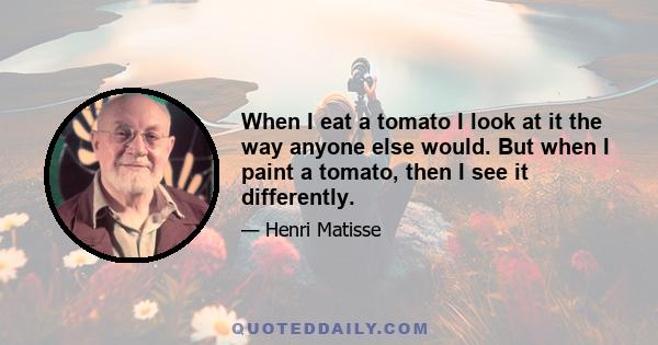 When I eat a tomato I look at it the way anyone else would. But when I paint a tomato, then I see it differently.