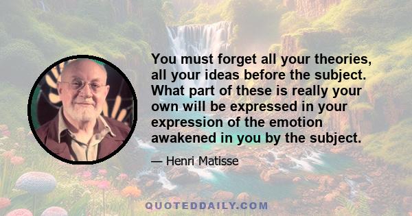 You must forget all your theories, all your ideas before the subject. What part of these is really your own will be expressed in your expression of the emotion awakened in you by the subject.