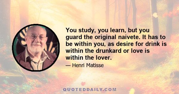 You study, you learn, but you guard the original naivete. It has to be within you, as desire for drink is within the drunkard or love is within the lover.