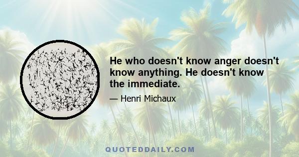 He who doesn't know anger doesn't know anything. He doesn't know the immediate.