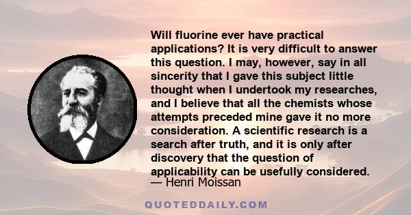 Will fluorine ever have practical applications? It is very difficult to answer this question. I may, however, say in all sincerity that I gave this subject little thought when I undertook my researches, and I believe