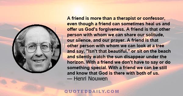 A friend is more than a therapist or confessor, even though a friend can sometimes heal us and offer us God's forgiveness. A friend is that other person with whom we can share our solitude, our silence, and our prayer.