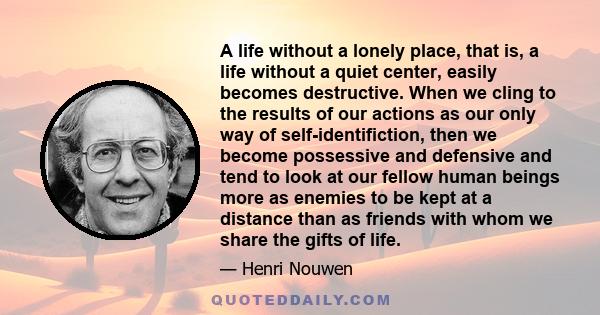 A life without a lonely place, that is, a life without a quiet center, easily becomes destructive. When we cling to the results of our actions as our only way of self-identifiction, then we become possessive and