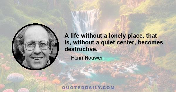 A life without a lonely place, that is, without a quiet center, becomes destructive.