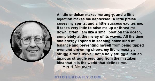 A little criticism makes me angry, and a little rejection makes me depressed. A little praise raises my spirits, and a little success excites me. It takes very little to raise me up or thrust me down. Often I am like a