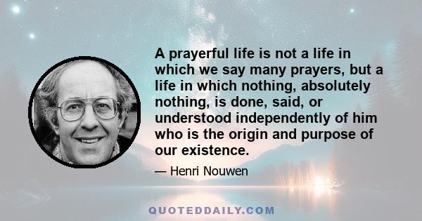 A prayerful life is not a life in which we say many prayers, but a life in which nothing, absolutely nothing, is done, said, or understood independently of him who is the origin and purpose of our existence.