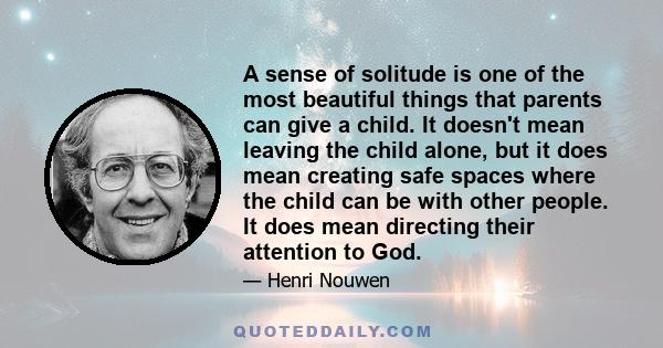 A sense of solitude is one of the most beautiful things that parents can give a child. It doesn't mean leaving the child alone, but it does mean creating safe spaces where the child can be with other people. It does