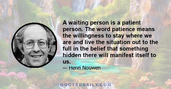 A waiting person is a patient person. The word patience means the willingness to stay where we are and live the situation out to the full in the belief that something hidden there will manifest itself to us.