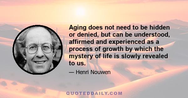 Aging does not need to be hidden or denied, but can be understood, affirmed and experienced as a process of growth by which the mystery of life is slowly revealed to us.