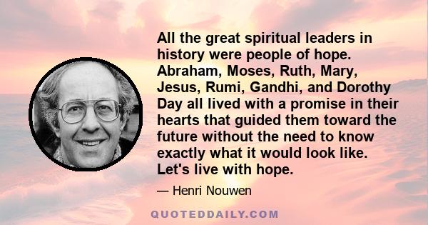 All the great spiritual leaders in history were people of hope. Abraham, Moses, Ruth, Mary, Jesus, Rumi, Gandhi, and Dorothy Day all lived with a promise in their hearts that guided them toward the future without the