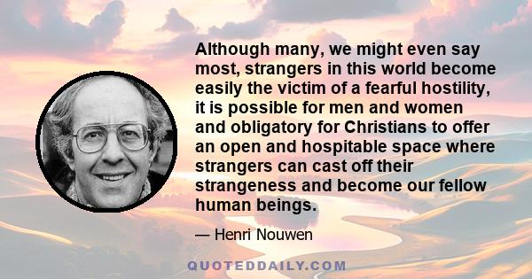 Although many, we might even say most, strangers in this world become easily the victim of a fearful hostility, it is possible for men and women and obligatory for Christians to offer an open and hospitable space where