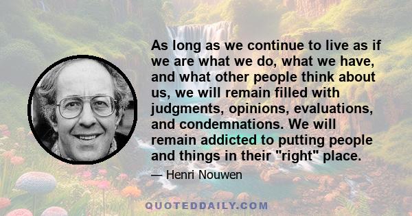 As long as we continue to live as if we are what we do, what we have, and what other people think about us, we will remain filled with judgments, opinions, evaluations, and condemnations. We will remain addicted to