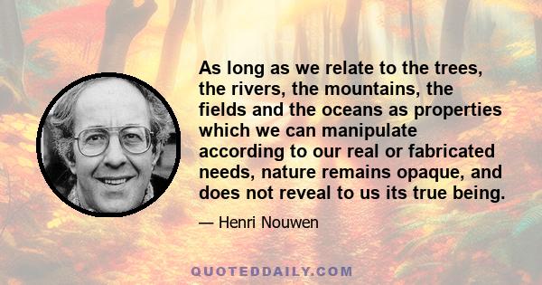 As long as we relate to the trees, the rivers, the mountains, the fields and the oceans as properties which we can manipulate according to our real or fabricated needs, nature remains opaque, and does not reveal to us