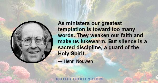 As ministers our greatest temptation is toward too many words. They weaken our faith and make us lukewarm. But silence is a sacred discipline, a guard of the Holy Spirit.