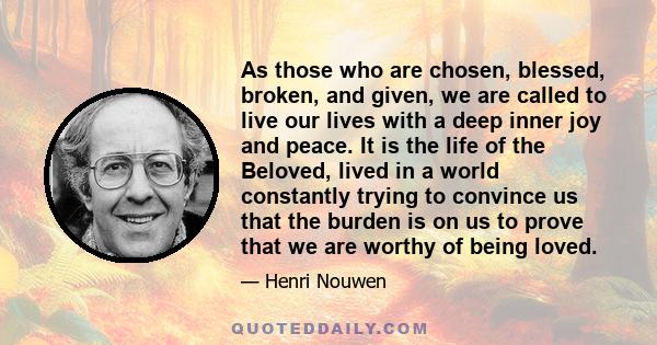 As those who are chosen, blessed, broken, and given, we are called to live our lives with a deep inner joy and peace. It is the life of the Beloved, lived in a world constantly trying to convince us that the burden is