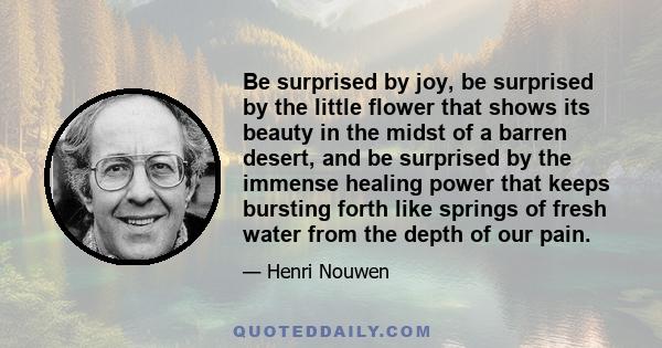 Be surprised by joy, be surprised by the little flower that shows its beauty in the midst of a barren desert, and be surprised by the immense healing power that keeps bursting forth like springs of fresh water from the