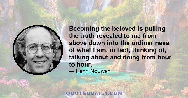 Becoming the beloved is pulling the truth revealed to me from above down into the ordinariness of what I am, in fact, thinking of, talking about and doing from hour to hour.