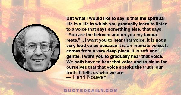 But what I would like to say is that the spiritual life is a life in which you gradually learn to listen to a voice that says something else, that says, You are the beloved and on you my favour rests.... I want you to