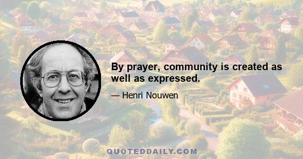 By prayer, community is created as well as expressed.