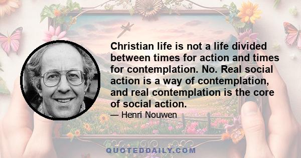 Christian life is not a life divided between times for action and times for contemplation. No. Real social action is a way of contemplation, and real contemplation is the core of social action.