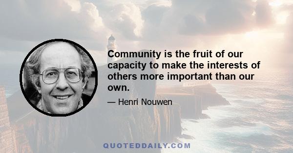 Community is the fruit of our capacity to make the interests of others more important than our own.