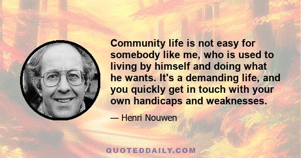 Community life is not easy for somebody like me, who is used to living by himself and doing what he wants. It's a demanding life, and you quickly get in touch with your own handicaps and weaknesses.