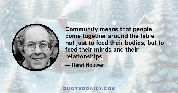 Community means that people come together around the table, not just to feed their bodies, but to feed their minds and their relationships.