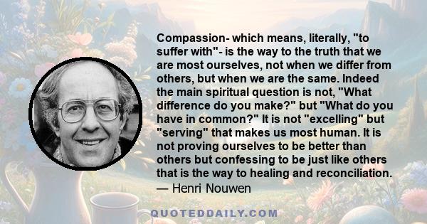 Compassion- which means, literally, to suffer with- is the way to the truth that we are most ourselves, not when we differ from others, but when we are the same. Indeed the main spiritual question is not, What