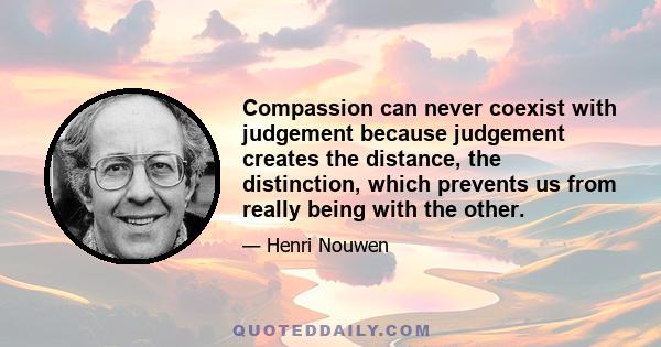 Compassion can never coexist with judgement because judgement creates the distance, the distinction, which prevents us from really being with the other.