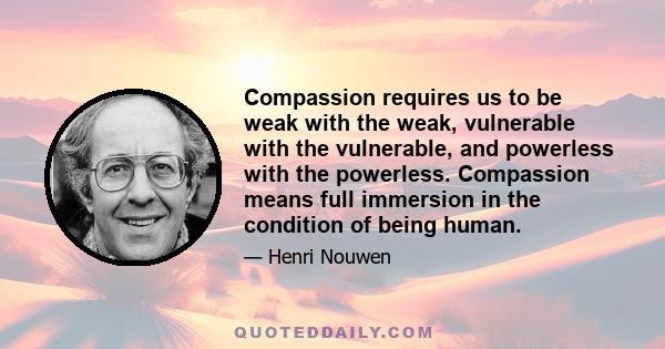 Compassion requires us to be weak with the weak, vulnerable with the vulnerable, and powerless with the powerless. Compassion means full immersion in the condition of being human.