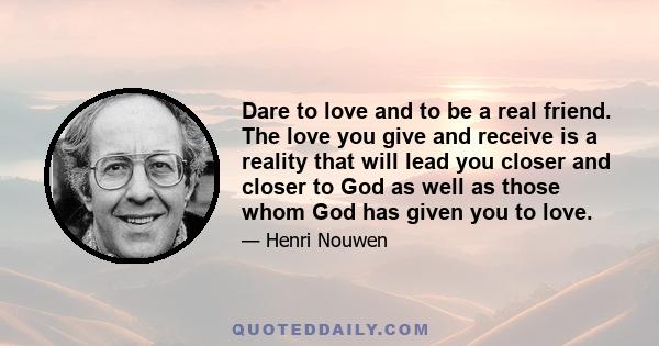 Dare to love and to be a real friend. The love you give and receive is a reality that will lead you closer and closer to God as well as those whom God has given you to love.