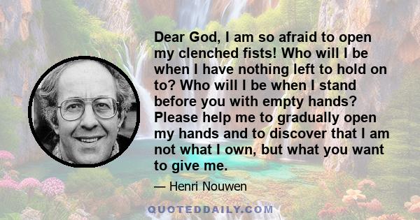 Dear God, I am so afraid to open my clenched fists! Who will I be when I have nothing left to hold on to? Who will I be when I stand before you with empty hands? Please help me to gradually open my hands and to discover 